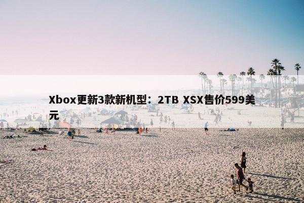 Xbox更新3款新机型：2TB XSX售价599美元