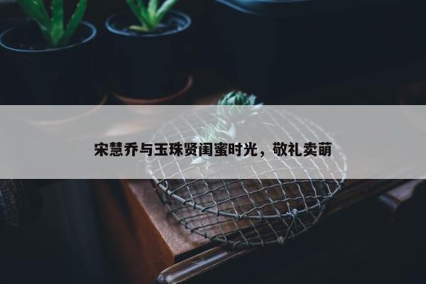 宋慧乔与玉珠贤闺蜜时光，敬礼卖萌