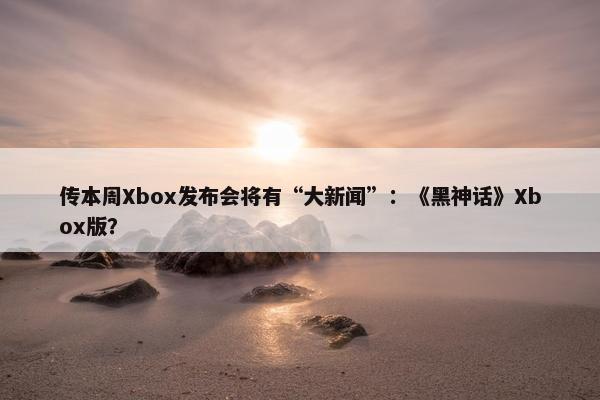 传本周Xbox发布会将有“大新闻”：《黑神话》Xbox版？