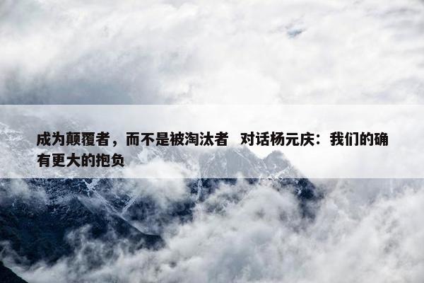 成为颠覆者，而不是被淘汰者  对话杨元庆：我们的确有更大的抱负