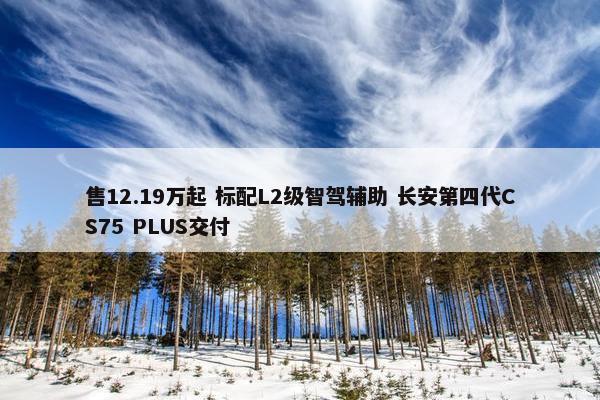 售12.19万起 标配L2级智驾辅助 长安第四代CS75 PLUS交付