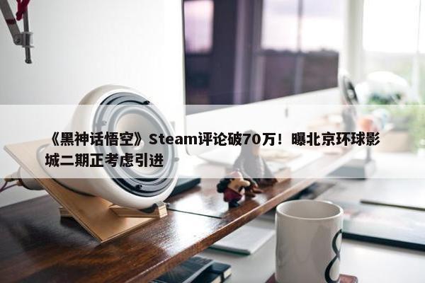 《黑神话悟空》Steam评论破70万！曝北京环球影城二期正考虑引进