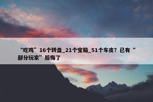 “吃鸡”16个转盘_21个宝箱_51个车皮？已有“部分玩家”后悔了