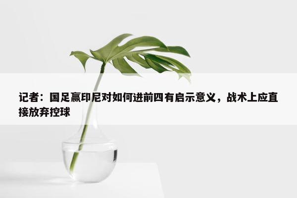 记者：国足赢印尼对如何进前四有启示意义，战术上应直接放弃控球