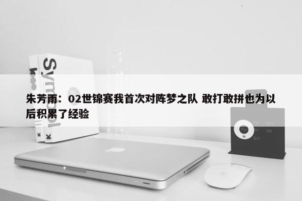 朱芳雨：02世锦赛我首次对阵梦之队 敢打敢拼也为以后积累了经验