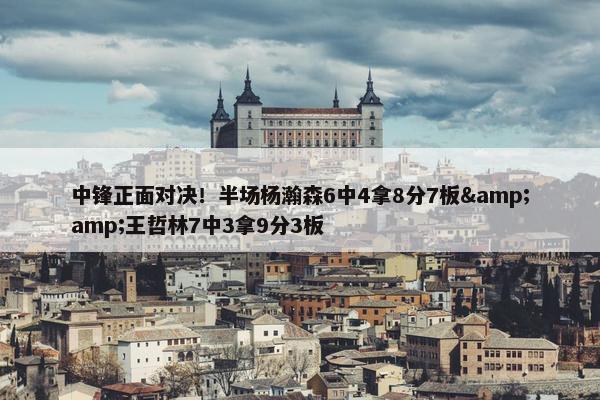 中锋正面对决！半场杨瀚森6中4拿8分7板&amp;王哲林7中3拿9分3板