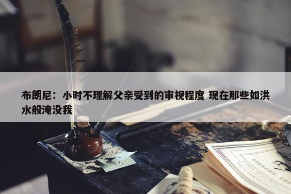 布朗尼：小时不理解父亲受到的审视程度 现在那些如洪水般淹没我