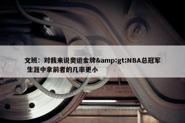 文班：对我来说奥运金牌&gt;NBA总冠军 生涯中拿前者的几率更小