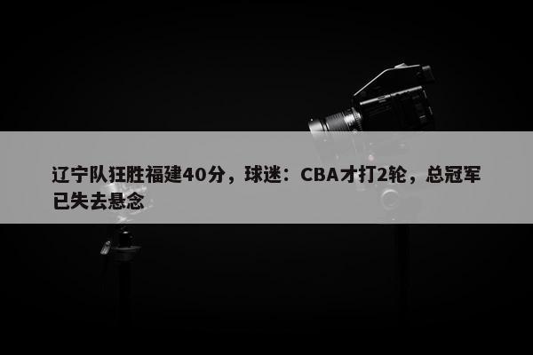 辽宁队狂胜福建40分，球迷：CBA才打2轮，总冠军已失去悬念