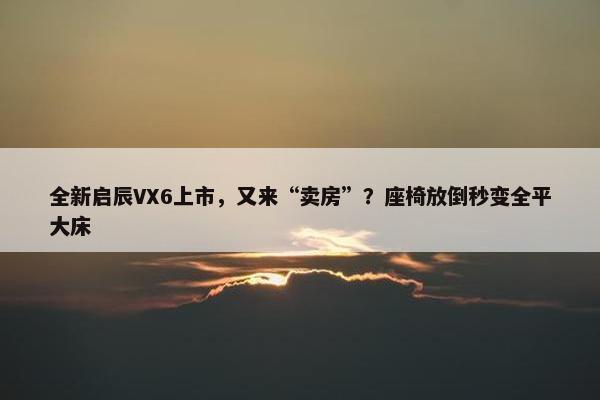 全新启辰VX6上市，又来“卖房”？座椅放倒秒变全平大床