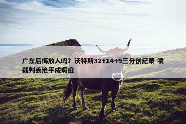 广东后悔放人吗？沃特斯32+14+9三分创纪录 喷裁判丢绝平成瑕疵