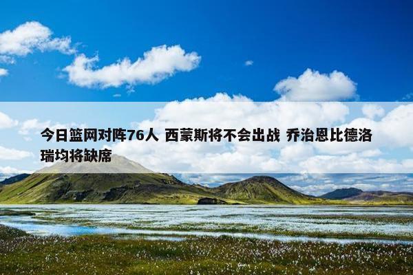 今日篮网对阵76人 西蒙斯将不会出战 乔治恩比德洛瑞均将缺席