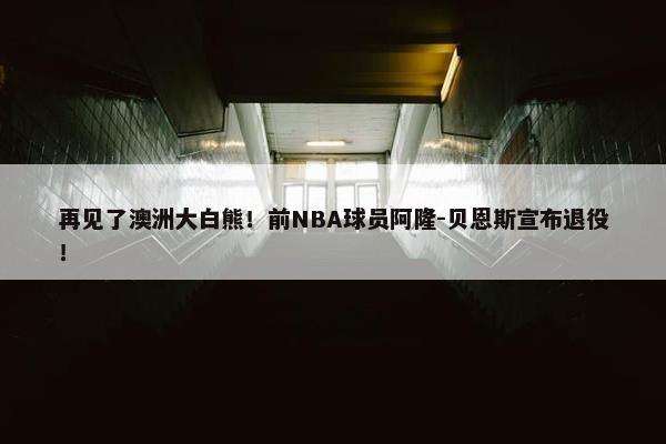 再见了澳洲大白熊！前NBA球员阿隆-贝恩斯宣布退役！