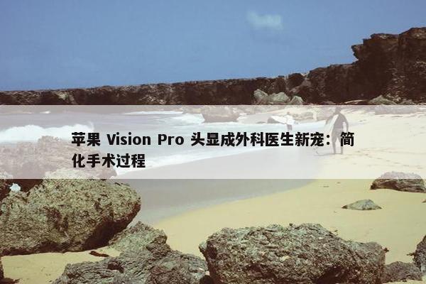 苹果 Vision Pro 头显成外科医生新宠：简化手术过程