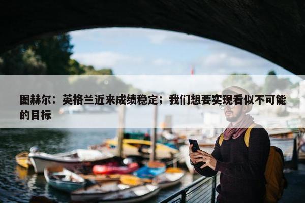 图赫尔：英格兰近来成绩稳定；我们想要实现看似不可能的目标