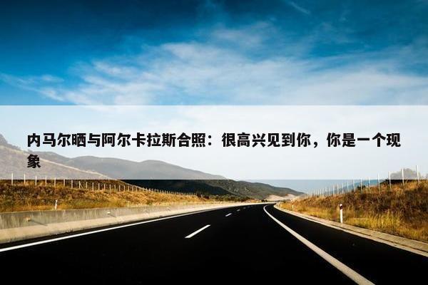 内马尔晒与阿尔卡拉斯合照：很高兴见到你，你是一个现象