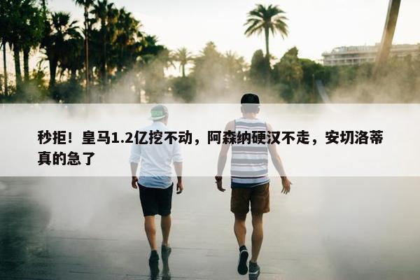 秒拒！皇马1.2亿挖不动，阿森纳硬汉不走，安切洛蒂真的急了