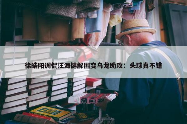 徐皓阳调侃汪海健解围变乌龙助攻：头球真不错