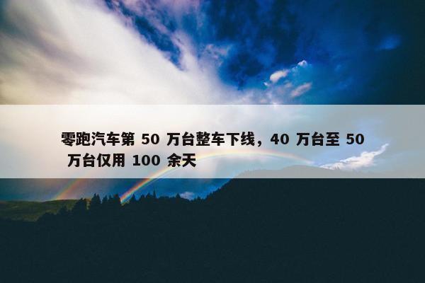 零跑汽车第 50 万台整车下线，40 万台至 50 万台仅用 100 余天