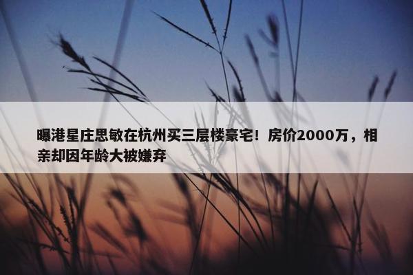 曝港星庄思敏在杭州买三层楼豪宅！房价2000万，相亲却因年龄大被嫌弃