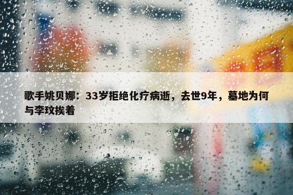 歌手姚贝娜：33岁拒绝化疗病逝，去世9年，墓地为何与李玟挨着