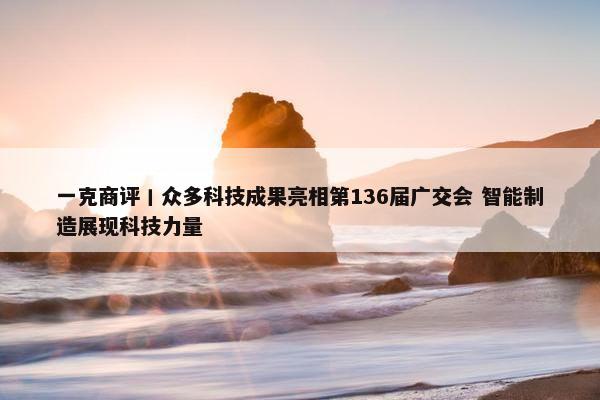 一克商评丨众多科技成果亮相第136届广交会 智能制造展现科技力量