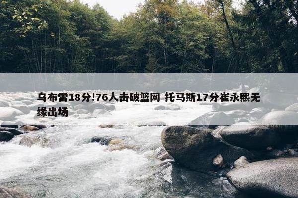 乌布雷18分!76人击破篮网 托马斯17分崔永熙无缘出场