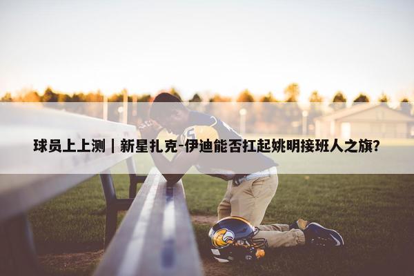 球员上上测｜新星扎克-伊迪能否扛起姚明接班人之旗？