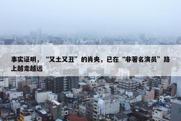 事实证明，“又土又丑”的肖央，已在“非著名演员”路上越走越远