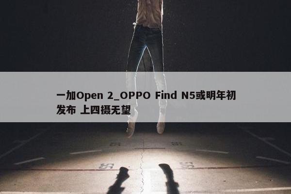 一加Open 2_OPPO Find N5或明年初发布 上四摄无望