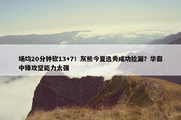 场均20分钟砍13+7！灰熊今夏选秀成功捡漏？华裔中锋攻坚能力太强