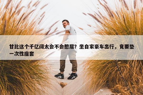 甘比这个千亿阔太会不会憋屈？坐自家豪车出行，竟要垫一次性座套