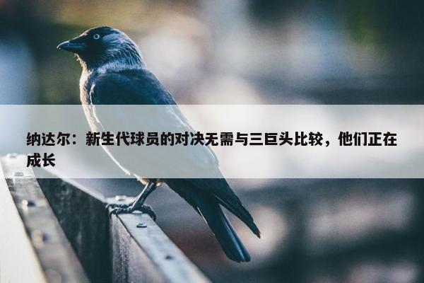 纳达尔：新生代球员的对决无需与三巨头比较，他们正在成长