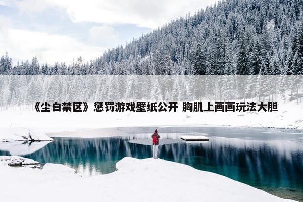 《尘白禁区》惩罚游戏壁纸公开 胸肌上画画玩法大胆