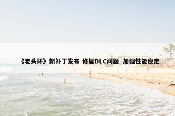 《老头环》新补丁发布 修复DLC问题_加强性能稳定