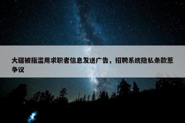 大疆被指滥用求职者信息发送广告，招聘系统隐私条款惹争议