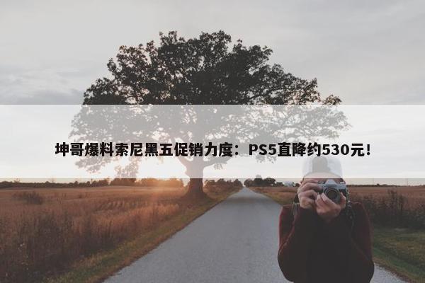 坤哥爆料索尼黑五促销力度：PS5直降约530元！