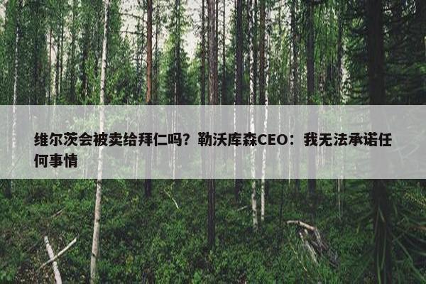 维尔茨会被卖给拜仁吗？勒沃库森CEO：我无法承诺任何事情