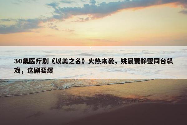 30集医疗剧《以美之名》火热来袭，姚晨贾静雯同台飙戏，这剧要爆