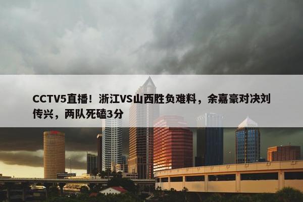 CCTV5直播！浙江VS山西胜负难料，余嘉豪对决刘传兴，两队死磕3分