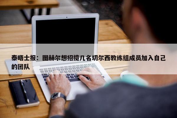 泰晤士报：图赫尔想招揽几名切尔西教练组成员加入自己的团队