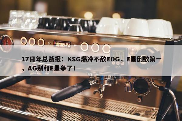 17日年总战报：KSG爆冷不敌EDG，E星倒数第一，AG别和E星争了！