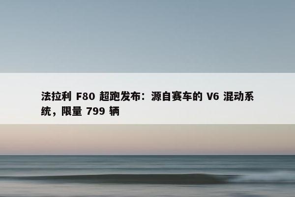 法拉利 F80 超跑发布：源自赛车的 V6 混动系统，限量 799 辆