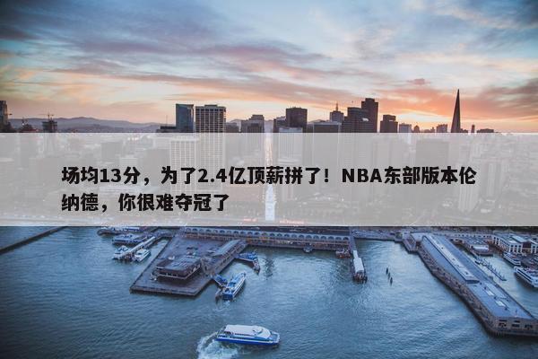 场均13分，为了2.4亿顶薪拼了！NBA东部版本伦纳德，你很难夺冠了