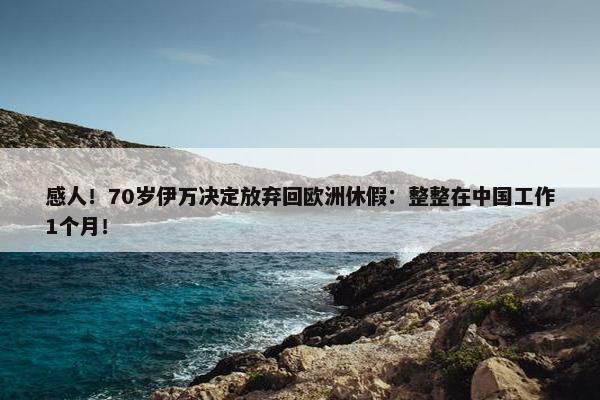 感人！70岁伊万决定放弃回欧洲休假：整整在中国工作1个月！