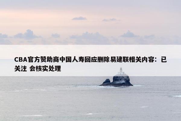 CBA官方赞助商中国人寿回应删除易建联相关内容：已关注 会核实处理