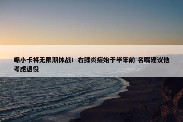 曝小卡将无限期休战！右膝炎症始于半年前 名嘴建议他考虑退役