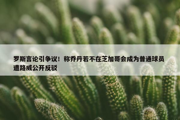 罗斯言论引争议！称乔丹若不在芝加哥会成为普通球员 遭路威公开反驳