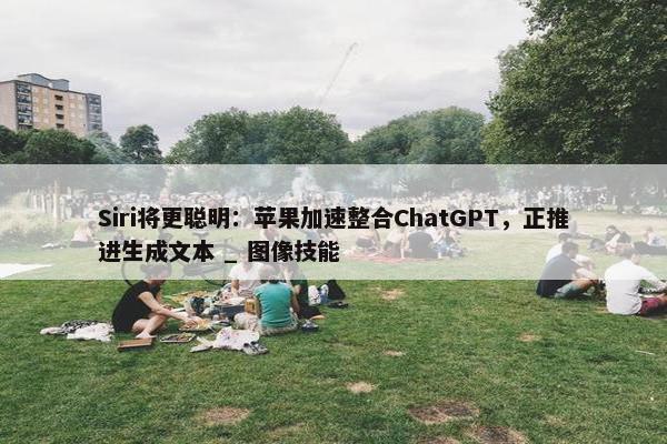 Siri将更聪明：苹果加速整合ChatGPT，正推进生成文本 _ 图像技能