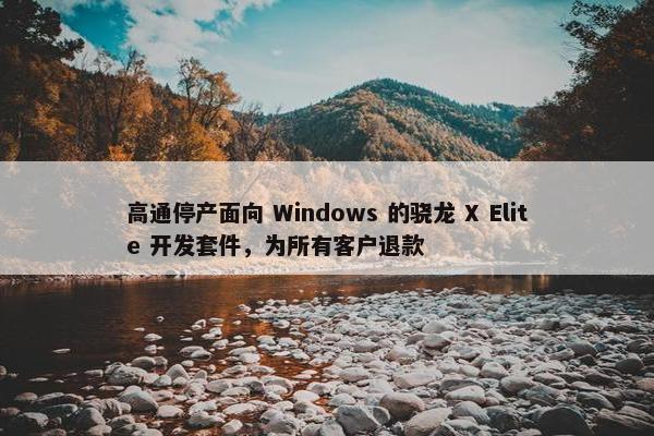 高通停产面向 Windows 的骁龙 X Elite 开发套件，为所有客户退款